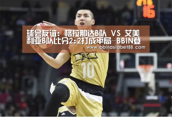 球会友谊: 格拉那达B队 VS 艾美利亚B队比分2:2打成平局-BBIN登录(图3) BBIN电子